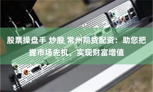 股票操盘手 炒股 常州期货配资：助您把握市场先机，实现财富增值