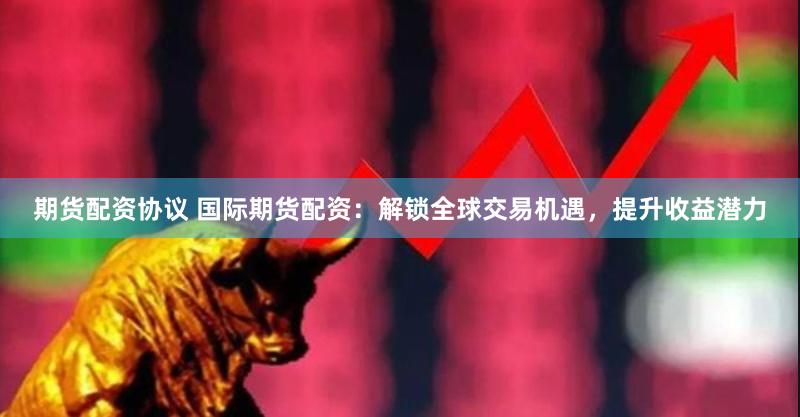 期货配资协议 国际期货配资：解锁全球交易机遇，提升收益潜力