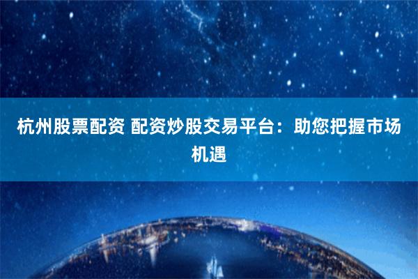 杭州股票配资 配资炒股交易平台：助您把握市场机遇