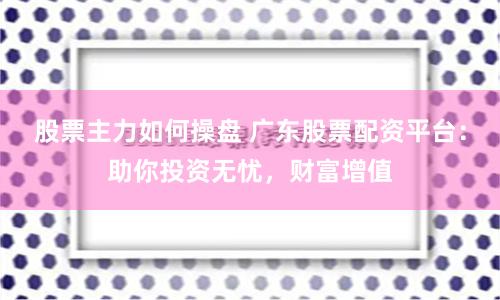 股票主力如何操盘 广东股票配资平台：助你投资无忧，财富增值