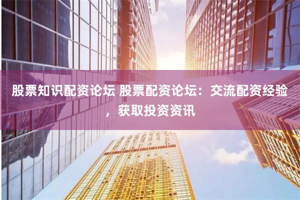 股票知识配资论坛 股票配资论坛：交流配资经验，获取投资资讯