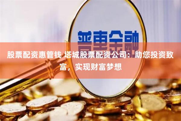 股票配资惠管钱 塔城股票配资公司：助您投资致富，实现财富梦想