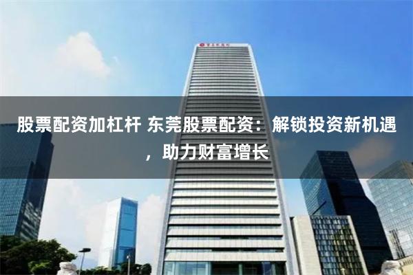 股票配资加杠杆 东莞股票配资：解锁投资新机遇，助力财富增长