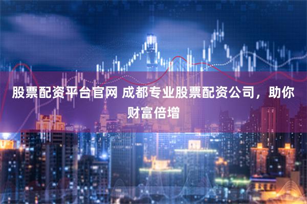 股票配资平台官网 成都专业股票配资公司，助你财富倍增