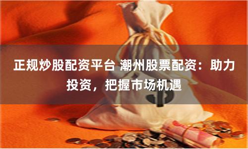 正规炒股配资平台 潮州股票配资：助力投资，把握市场机遇