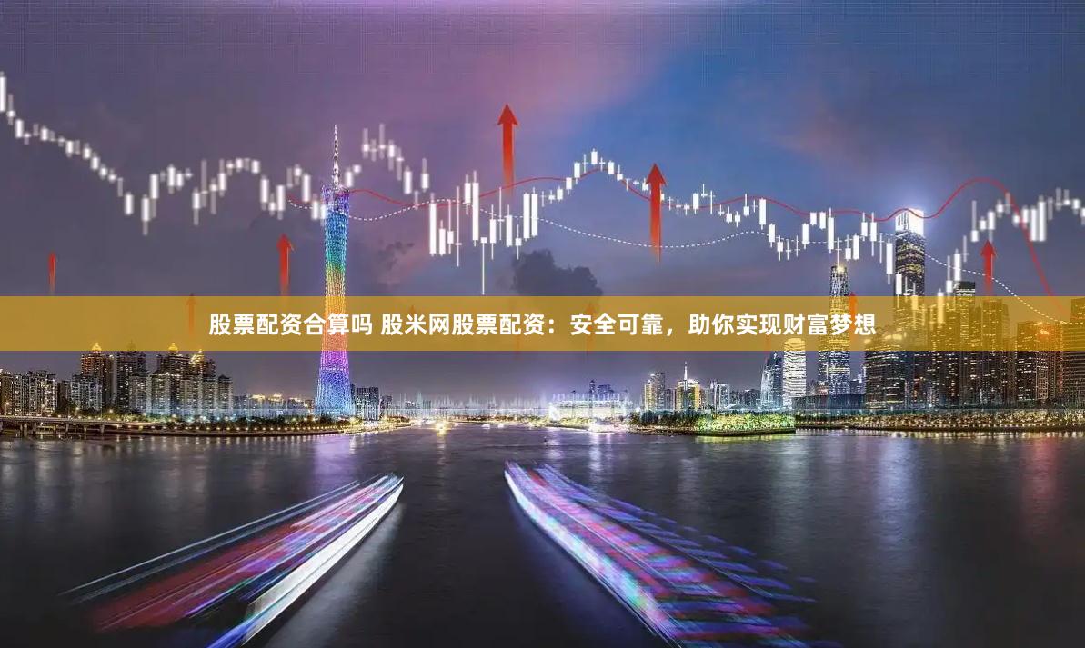 股票配资合算吗 股米网股票配资：安全可靠，助你实现财富梦想