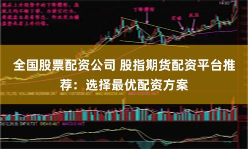 全国股票配资公司 股指期货配资平台推荐:选择最优配资方案