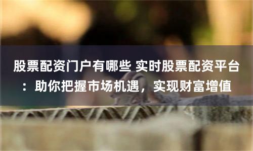 股票配资门户有哪些 实时股票配资平台：助你把握市场机遇，实现财富增值