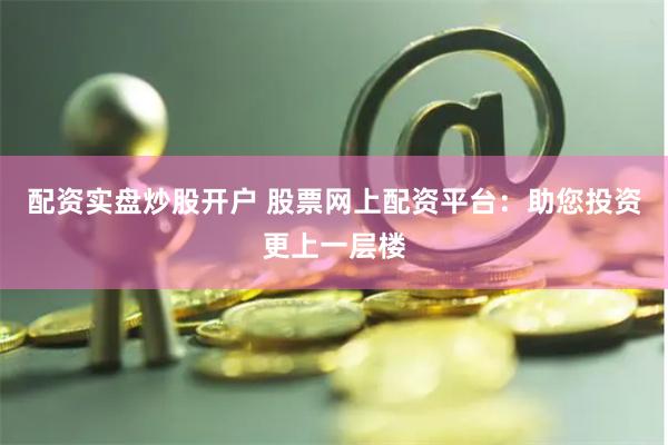 配资实盘炒股开户 股票网上配资平台：助您投资更上一层楼