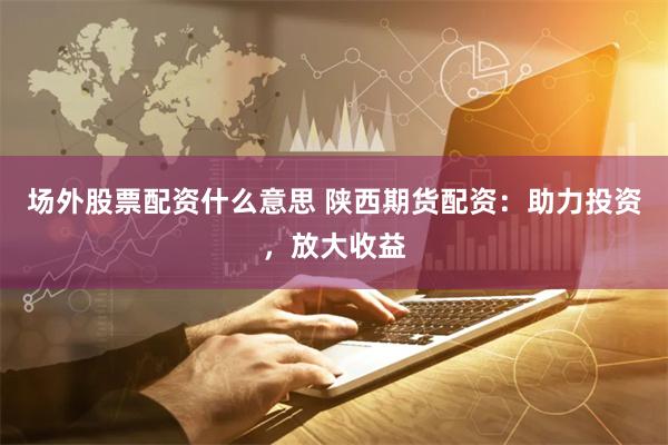 场外股票配资什么意思 陕西期货配资:助力投资,放大收益