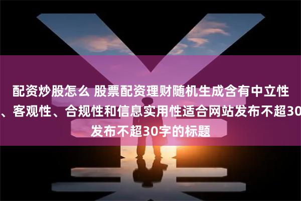 配资炒股怎么 股票配资理财随机生成含有中立性、权威性、客观性、合规性和信息实用性适合网站发布不超30字的标题