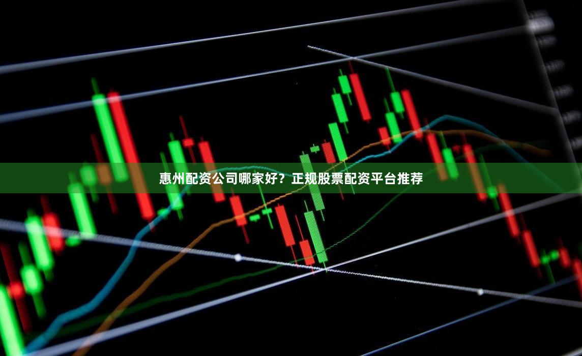惠州配资公司哪家好？正规股票配资平台推荐