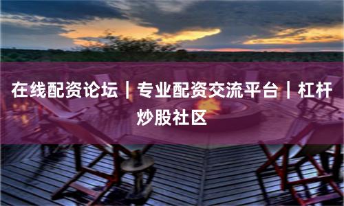 在线配资论坛｜专业配资交流平台｜杠杆炒股社区