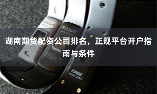 湖南期货配资公司排名,正规平台开户指南与条件
